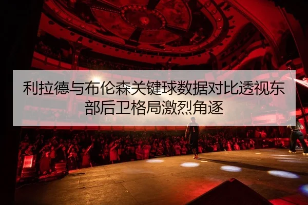 利拉德与布伦森关键球数据对比透视东部后卫格局激烈角逐