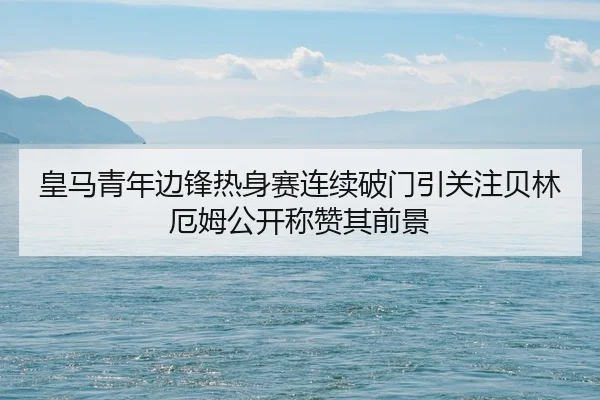 皇马青年边锋热身赛连续破门引关注贝林厄姆公开称赞其前景
