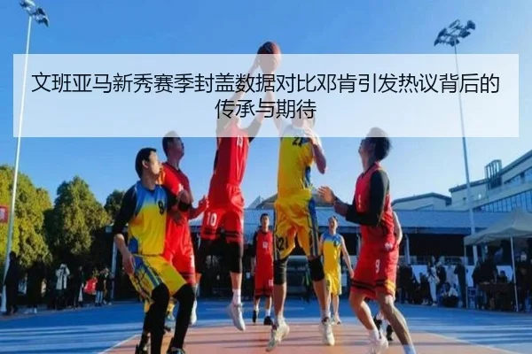 文班亚马新秀赛季封盖数据对比邓肯引发热议背后的传承与期待